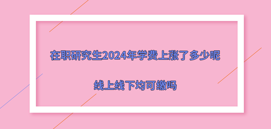 在职研究生2024年学费上涨了多少呢？线上线下均可缴吗？