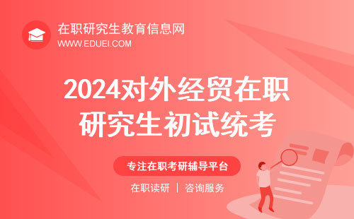 2024对外经贸在职研究生初试统考时间和地点介绍 统考官网https://yz.chsi.com.cn/